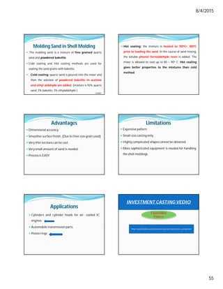 8/4/2015
55
Molding Sand in Shell Molding
 The molding sand is a mixture of fine grained quartz
sand and powdered bakelite.
 Cold coating and Hot coating methods are used for
coating the sand grains with bakelite.
 Cold coating: quartz sand is poured into the mixer and
then the solution of powdered bakelite in acetone
and ethyl aldehyde are added. (mixture is 92% quartz
sand, 5% bakelite, 3% ethylaldehyde )
Contd…
 Hot coating: the mixture is heated to 150oC– 180oC
prior to loading the sand. In the course of sand mixing,
the soluble phenol formaldehyde resin is added. The
mixer is allowed to cool up to 80 – 90o C. Hot coating
gives better properties to the mixtures than cold
method.
Advantages
 Dimensional accuracy.
 Smoother surface finish. (Due to finer size grain used)
 Very thin sections can be cast.
 Very small amount of sand is needed.
 Process is EASY
Limitations
 Expensive pattern
 Small size casting only.
 Highly complicated shapes cannot be obtained.
 More sophisticated equipment is needed for handling
the shell moldings.
Applications
 Cylinders and cylinder heads for air- cooled IC
engines
 Automobile transmission parts.
 Piston rings
INVESTMENT CASTING VEDIO
http://www.thelibraryofmanufacturing.com/investment_casting.html
Expandable
Pattern
 