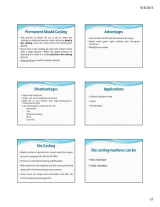 8/4/2015
57
Permanent Mould Casting
 The process in which we use a die to make the
castings is called permanent mold casting or gravity
die casting, since the metal enters the mold under
gravity.
 Some time in die-casting we inject the molten metal
with a high pressure. When we apply pressure in
injecting the metal it is called pressure die casting
process.
 Grey cast iron is used for mould material.
Advantages
 Good surface finish and dimensional accuracy
 Metal mold gives rapid cooling and fine-grain
structure
 Multiple-usemolds.
Disadvantages
 High initial mold cost
 Shape, size, and complexity are limited
 Mold life is very limited with high-melting-point
metals such as steel.
 Low melting point metals can be cast
- Aluminum
- Zinc
- Magnesium alloys
- Brass
- Cast iron
Applications
 Pistons/cylinders/rods
 Gears
 Kitchenware
Die Casting
 Molten metal is injected into closed metal dies under
pressuresranging from 100 to 150 MPa.
 Pressure is maintained during solidification
 After which the dies separate and the casting is ejected
along with its attached sprues and runners.
 Cores must be simple and retractable and take the
form of moving metal segments
Die casting machines can be
Hot chamber
Cold chamber
 