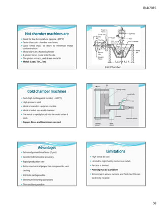 8/4/2015
58
Hot chamber machines are
 Good for low temperature (approx. 400°C)
 Faster than cold chamber machines
 Cycle times must be short to minimize metal
contamination
 Metal starts in a heated cylinder
 A piston forces metal into the die
 The piston retracts, and draws metal in
 Metal: Lead, Tin, Zinc
Hot Chamber
Cold chamber machines
 Casts high melting point metals ( > 600°C)
 High pressures used
 Metal is heated in a separate crucible
 Metal is ladled into a cold chamber
 The metal is rapidly forced into the mold before it
cools
 Copper, Brass and Aluminium can cast.
Advantages
 Extremely smooth surfaces (1 µm)
 Excellent dimensional accuracy
 Rapid production rate
 Better mechanical properties compared to sand
casting
 Intricate parts possible
 Minimum finishing operations
 Thin sections possible
Limitations
 High initial die cost
 Limited to high-fluidity nonferrous metals
 Part size is limited
 Porosity may be a problem
 Some scrap in sprues, runners, and flash, but this can
be directly recycled
 