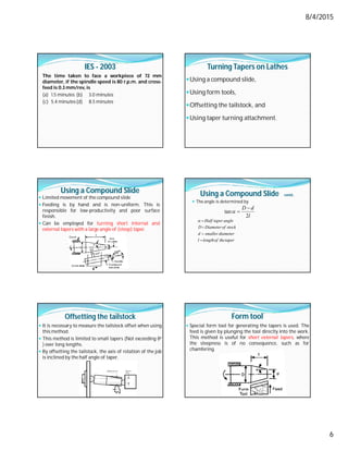 8/4/2015
6
IES - 2003
The time taken to face a workpiece of 72 mm
diameter, if the spindle speed is 80 r.p.m. and cross-
feed is 0.3 mm/rev, is
(a) 1.5 minutes (b) 3.0 minutes
(c) 5.4 minutes(d) 8.5 minutes
Turning Tapers on Lathes
Using a compound slide,
Using form tools,
Offsetting the tailstock, and
Using taper turning attachment.
Using a Compound Slide
 Limited movement of the compound slide
 Feeding is by hand and is non-uniform. This is
responsible for low-productivity and poor surface
finish.
 Can be employed for turning short internal and
external tapers with a large angle of (steep) taper.
Using a Compound Slide contd..
 The angle is determined by
l
d
D
2
tan



taper
the
of
length
l
diameter
smaller
d
stock
of
Diameter
D
angle
taper
Half





Offsetting the tailstock
 It is necessary to measure the tailstock offset when using
this method.
 This method is limited to small tapers (Not exceeding 8o
) over long lengths.
 By offsetting the tailstock, the axis of rotation of the job
is inclined by the half angle of taper.
Form tool
 Special form tool for generating the tapers is used. The
feed is given by plunging the tool directly into the work.
This method is useful for short external tapers, where
the steepness is of no consequence, such as for
chamfering.
 