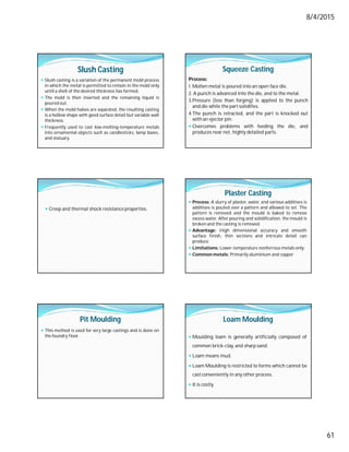 8/4/2015
61
Slush Casting
 Slush casting is a variation of the permanent mold process
in which the metal is permitted to remain in the mold only
until a shell of the desired thickness has formed.
 The mold is then inverted and the remaining liquid is
poured out.
 When the mold halves are separated, the resulting casting
is a hollow shape with good surface detail but variable wall
thickness.
 Frequently used to cast low-melting-temperature metals
into ornamental objects such as candlesticks, lamp bases,
and statuary.
Squeeze Casting
Process:
1. Molten metal is poured into an open face die.
2. A punch is advanced into the die, and to the metal.
3.Pressure (less than forging) is applied to the punch
and die while the part solidifies.
4.The punch is retracted, and the part is knocked out
with an ejector pin.
 Overcomes problems with feeding the die, and
produces near net, highly detailed parts.
 Creep and thermal shock resistance properties.
Plaster Casting
 Process: A slurry of plaster, water, and various additives is
additives is pouted over a pattern and allowed to set. The
pattern is removed and the mould is baked to remove
excess water. After pouring and solidification, the mould is
broken and the casting is removed.
 Advantage: High dimensional accuracy and smooth
surface finish, thin sections and intricate detail can
produce.
 Limitations: Lower-temperature nonferrous metals only:
 Common metals: Primarily aluminium and copper
Pit Moulding
 This method is used for very large castings and is done on
the foundry floor.
Loam Moulding
 Moulding loam is generally artificially composed of
common brick-clay, and sharp sand.
 Loam means mud.
 Loam Moulding is restricted to forms which cannot be
castconveniently in any other process.
 It is costly.
 