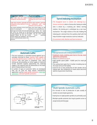 8/4/2015
8
Capstan lathe Turret lathe
Short slide, since the saddle is
clamped on the bed in position.
Saddle moves along the bed, thus
allowing the turret to be of large
size.
Light duty machine, generally for
components whose diameter is less
than 50 mm.
Heavy duty machine, generally
for components with large
diameters, such as 200 mm.
Too much overhang of the turret
when it is nearing cut.
Since the turret slides on the
bed, there is no such difference.
Ram-type turret lathe, the ram and
the turret are moved up to the
cutting position by means of the
capstan Wheel. As the ram is
moved toward the headstock, the
turret is automatically locked into
position.
Saddle-type lathes, the main
turret is mounted directly on the
saddle, and the entire saddle
and turret assembly
reciprocates.
Turret indexing mechanism
 The hexagonal turret is rotated (for indexing) by a
Geneva mechanism where a Geneva disc having six radial
slots is driven by a revolving pin. Before starting
rotation, the locking pin is withdrawn by a cam lever
mechanism. The single rotation of the disc holding the
indexing pin is derived from the auxiliary shaft with the
help of another single revolution clutchas indicated.
 For automatic lathe: Ratchet and Pawl mechanism
Automatic Lathe
 The term automatic is somewhat loosely applied, but is
normally restricted to those machine tools capable of
producing identical pieces without the attention of an
operator, after each piece is completed. Thus, after
setting up and providing an initial supply of material,
further attention beyond replenishing the material
supply is not required until the dimensions of the work
pieces change owing to tool wear.
 A number of types of automatic lathes are developed
that can be used for large volume manufacture
application, such as single spindle automatics, Swiss type
automatics,and multi-spindle automatics.
Swiss type AutomaticLathe Or SlidingHeadstockAutomatics
 Headstock travels enabling axial feed of the bar stock
against the cutting tools.
 There is no tailstock or turret
 High spindle speed (2000 – 10,000 rpm) for small job
diameter
 The cutting tools (upto five in number including two on
the rocker arm) are fed radially
 Used for lot or mass production of thin slender rod or
tubular jobs, like components of small clocks and wrist
watches, by precision machining.
Multi Spindle Automatic Lathe
 For increase in rate of production of jobs usually of
smaller size and simpler geometry.
 Having four to eight parallel spindles are preferably used.
 Multiple spindle automats also may be parallel action or
progressively working type.
 