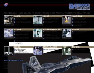 REPRESENTING QUALITY MACHINING AND METAL FORMING MACHINES
                GANESH                              HURCO                             HWACHEON
                 manual mills and lathes            horizontal machining centers      horizontal turning centers
                 CNC mills and lathes               vertical machining centers        vertical turning centers
                 multi axis turn and mill centers   5 axis machining centers          multi axis turning centers
                 gang-style multitasking turning    turning centers                   vertical machining centers
                 centers                                                              5 axis machining centers
                                                                                      die/mold centers


                TOYODA                              WILLEMIN-MACODEL                  NOMURA
                 horizontal machining centers       5 axis bar fed machining          Swiss style turning centers
                 vertical machining centers         centers for medical implants/     Turn-key solutions
                 5 axis vertical machining          instruments
                 centers                            5 axis bar fed machining
                 double column, bridge and          centers with turning capability
                 gantry machining centers           5/6-axis machining centers for
                 automation systems                 the turbine blade industry
                 universal, cylindrical and cam/
                 crank grinders


                SODICK                              OMAX & MAXIEM                     TRIFORM
                 wire EDM machines                  abrasive waterjet machines        sheet metal hydroforming
                 CNC RAM EDMs
                 manual & CNC small hole
                 EDMs
                 EDM consumables



BROOKS ASSOCIATES
300 Longwater Drive
Norwell, Massachusetts 02061
ph: 781-871-3400
brooksmachinery@comcast.net
www.brooksmachinery.com
 