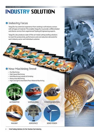 TaeguTec has extensive experience from working in all industry sectors
with all types of material. This enables TaeguTec to provide a differentiated
and diverse service from experienced Tooling & Engineering experts.
TaeguTec also produces state-of-the-art metal cutting tooling solutions
to meet the productivity, performance and cost reduction demands for
each industry sector and individual customer.
Industry Focus
Total Tooling Solutions for the Machine Tool Industry4
New Machining Trend
•	 Dry Machining
•	 High Speed Machining
•	 Hard Machining Instead of Grinding
•	 Heavy-duty Machining
•	 High-Strength & Hard Work Piece Material Machining
Industry solution
Machine tool industry
Railway Aerospace Wind power
Automotive Shipbuilding Power Generation
 