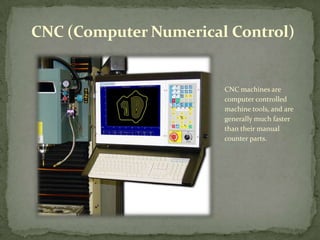 CNC (Computer Numerical Control)CNC machines are computer controlled machine tools, and are generally much faster than their manual counter parts.