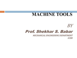 MACHINE TOOLS
BY
Prof. Shekhar S. Babar
MECHANICAL ENGINEERING DEPARTMENT
ICEM
 
