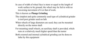 In case of width of wheel face is more or equal to the length of
work surface to be ground, the wheel may be fed in with no
traversing movement of it or that of work.
This is known as Plunge Grinding
The simplest and quite commonly used type of cylindrical grinder
is tool post grinder used on lath
When wheels of large diameters are used, they can be mounted
directly on the motor shaft
For mounting small wheels, an auxiliary shaft is provided, which
runs at a relatively much higher speed than the motor
Both external and internal cylindrical grinding can be done on
lathe by this equipment
 