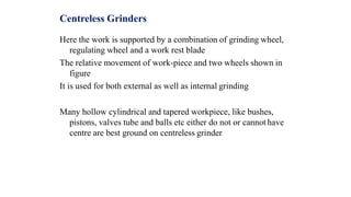 Centreless Grinders
Here the work is supported by a combination of grinding wheel,
regulating wheel and a work rest blade
The relative movement of work-piece and two wheels shown in
figure
It is used for both external as well as internal grinding
Many hollow cylindrical and tapered workpiece, like bushes,
pistons, valves tube and balls etc either do not or cannot have
centre are best ground on centreless grinder
 