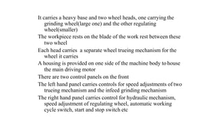 It carries a heavy base and two wheel heads, one carrying the
grinding wheel(large one) and the other regulating
wheel(smaller)
The workpiece rests on the blade of the work rest between these
two wheel
Each head carries a separate wheel trueing mechanism for the
wheel it carries
A housing is provided on one side of the machine body to house
the main driving motor
There are two control panels on the front
The left hand panel carries controls for speed adjustments of two
trueing mechanism and the infeed grinding mechanism
The right hand panel carries control for hydraulic mechanism,
speed adjustment of regulating wheel, automatic working
cycle switch, start and stop switch etc
 