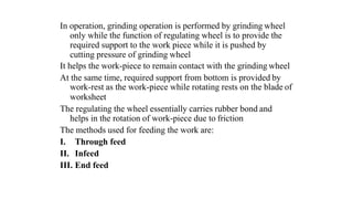 In operation, grinding operation is performed by grinding wheel
only while the function of regulating wheel is to provide the
required support to the work piece while it is pushed by
cutting pressure of grinding wheel
It helps the work-piece to remain contact with the grinding wheel
At the same time, required support from bottom is provided by
work-rest as the work-piece while rotating rests on the blade of
worksheet
The regulating the wheel essentially carries rubber bond and
helps in the rotation of work-piece due to friction
The methods used for feeding the work are:
I. Through feed
II. Infeed
III. End feed
 