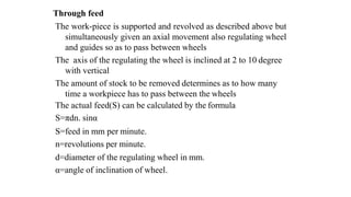 Through feed
The work-piece is supported and revolved as described above but
simultaneously given an axial movement also regulating wheel
and guides so as to pass between wheels
The axis of the regulating the wheel is inclined at 2 to 10 degree
with vertical
The amount of stock to be removed determines as to how many
time a workpiece has to pass between the wheels
The actual feed(S) can be calculated by the formula
S=πdn. sinα
S=feed in mm per minute.
n=revolutions per minute.
d=diameter of the regulating wheel in mm.
α=angle of inclination of wheel.
 