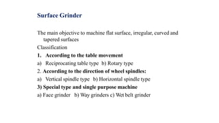 Surface Grinder
The main objective to machine flat surface, irregular, curved and
tapered surfaces
Classification
1. According to the table movement
a) Reciprocating table type b) Rotary type
2. According to the direction of wheel spindles:
a) Vertical spindle type b) Horizontal spindle type
3) Special type and single purpose machine
a) Face grinder b) Way grinders c) Wet belt grinder
 