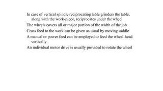 In case of vertical spindle reciprocating table grinders the table,
along with the work-piece, reciprocates under the wheel
The wheels covers all or major portion of the width of the job
Cross feed to the work can be given as usual by moving saddle
A manual or power feed can be employed to feed the wheel-head
vertically
An individual motor drive is usually provided to rotate the wheel
 