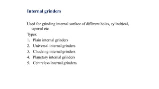 Internal grinders
Used for grinding internal surface of different holes, cylindrical,
tapered etc
Types:
1. Plain internal grinders
2. Universal internal grinders
3. Chucking internal grinders
4. Planetary internal grinders
5. Centreless internal grinders
 