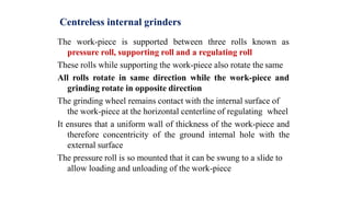 Centreless internal grinders
The work-piece is supported between three rolls known as
pressure roll, supporting roll and a regulating roll
These rolls while supporting the work-piece also rotate the same
All rolls rotate in same direction while the work-piece and
grinding rotate in opposite direction
The grinding wheel remains contact with the internal surface of
the work-piece at the horizontal centerline of regulating wheel
It ensures that a uniform wall of thickness of the work-piece and
therefore concentricity of the ground internal hole with the
external surface
The pressure roll is so mounted that it can be swung to a slide to
allow loading and unloading of the work-piece
 