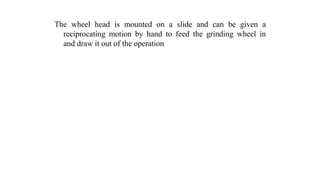 The wheel head is mounted on a slide and can be given a
reciprocating motion by hand to feed the grinding wheel in
and draw it out of the operation
 