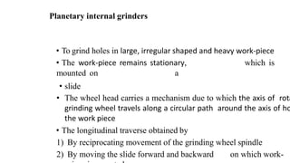 Planetary internal grinders
• To grind holes in large, irregular shaped and heavy work-piece
• The work-piece remains stationary, which is
mounted on a
• slide
• The wheel head carries a mechanism due to which the axis of rota
grinding wheel travels along a circular path around the axis of ho
the work piece
• The longitudinal traverse obtained by
1) By reciprocating movement of the grinding wheel spindle
2) By moving the slide forward and backward on which work-
 