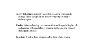 Super-finishing: it is mostly done for obtaining high quality
surface finish along with an almost complete absence of
defects layers.
Honing: it is an abrading process mostly used for polishing bored
and reamed holes and also cylindrical surfaces using bonded
stones(called hones)
Lapping: It is finishing process and is done after grinding
 