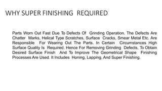 WHY SUPER FINISHING REQUIRED
Parts Worn Out Fast Due To Defects Of Grinding Operation. The Defects Are
Chatter Marks, Helical Type Scratches, Surface Cracks, Smear Metal Etc. Are
Responsible For Wearing Out The Parts. In Certain Circumstances High
Surface Quality Is Required. Hence For Removing Grinding Defects, To Obtain
Desired Surface Finish And To Improve The Geometrical Shape Finishing
Processes Are Used. It Includes Honing, Lapping, And Super Finishing.
 