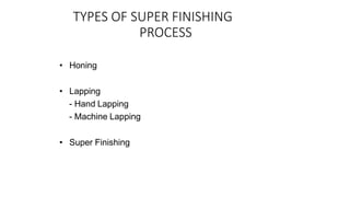 TYPES OF SUPER FINISHING
PROCESS
• Honing
• Lapping
- Hand Lapping
- Machine Lapping
• Super Finishing
 