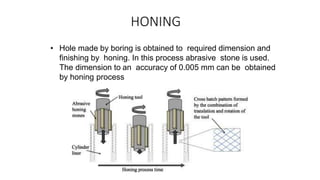HONING
• Hole made by boring is obtained to required dimension and
finishing by honing. In this process abrasive stone is used.
The dimension to an accuracy of 0.005 mm can be obtained
by honing process
 