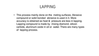 LAPPING
• This process mainly done on the meting surfaces. Abrasive
compound or solid bonded abrasive is used in it. More
accuracy is obtained as heat & pressure are less in lapping.
Lapping compound is made by mixing diamond, silicon
carbide, aluminum oxide in oil or water. There are many types
of lapping process.
 
