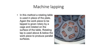 Machine lapping
• In this method a rotating table
is used in place of the plate.
Again the work piece to be
lapped is given rotary by a
cage and rotated on the
surface of the table. Rotating
lap is used above & below the
work piece to produce parallel
surfaces.
 