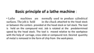Basic principle of a lathe machine :
• Lathe machines are normally used to produce cylindrical
surfaces. The job is held in the chuck attached to the head stock
or between the centers provided at the head stock or tail stock. The tool
is held on the compound rest. Job is rotated at the predetermined
speed by the head stock. The tool is moved relative to the workpiece
with the help of carriage, cross slide or compound rest. Desired quantity
of metal is removed in the form of chip from the workpiece.
 