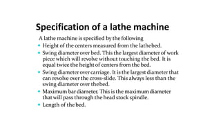 Specification of a lathe machine
A lathe machine is specified by the following
 Height of the centers measured from the lathebed.
 Swing diameterover bed. This the largestdiameterof work
piece which will revolve without touching the bed. It is
equal twice the heightof centers from the bed.
 Swing diameterovercarriage. It is the largestdiameter that
can revolve over the cross-slide. This always less than the
swing diameter over thebed.
 Maximum bardiameter. This is the maximumdiameter
thatwill pass through the head stock spindle.
 Length of the bed.
 