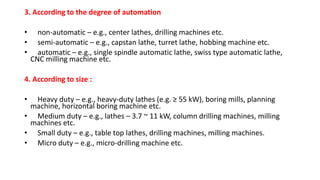 3. According to the degree of automation
• non-automatic – e.g., center lathes, drilling machines etc.
• semi-automatic – e.g., capstan lathe, turret lathe, hobbing machine etc.
• automatic – e.g., single spindle automatic lathe, swiss type automatic lathe,
CNC milling machine etc.
4. According to size :
• Heavy duty – e.g., heavy-duty lathes (e.g. ≥ 55 kW), boring mills, planning
machine, horizontal boring machine etc.
• Medium duty – e.g., lathes – 3.7 ~ 11 kW, column drilling machines, milling
machines etc.
• Small duty – e.g., table top lathes, drilling machines, milling machines.
• Micro duty – e.g., micro-drilling machine etc.
 