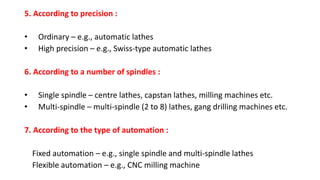 5. According to precision :
• Ordinary – e.g., automatic lathes
• High precision – e.g., Swiss-type automatic lathes
6. According to a number of spindles :
• Single spindle – centre lathes, capstan lathes, milling machines etc.
• Multi-spindle – multi-spindle (2 to 8) lathes, gang drilling machines etc.
7. According to the type of automation :
Fixed automation – e.g., single spindle and multi-spindle lathes
Flexible automation – e.g., CNC milling machine
 