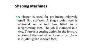 Shaping Machines
 A shaper is used for producing relatively
small flat surfaces. A single point tool is
mounted on a tool box fitted to a
reciprocating ram. The job is clamped in a
vice. There is a cutting action in the forward
motion of the tool while the return stroke is
idle. Job is given indexed feed.
 