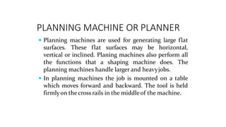 PLANNING MACHINE OR PLANNER
 Planning machines are used for generating large flat
surfaces. These flat surfaces may be horizontal,
vertical or inclined. Planing machines also perform all
the functions that a shaping machine does. The
planning machines handle larger and heavyjobs.
 In planning machines the job is mounted on a table
which moves forward and backward. The tool is held
firmlyon thecross rails in the middleof the machine.
 