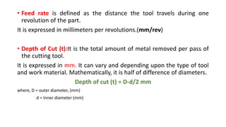 • Feed rate is defined as the distance the tool travels during one
revolution of the part.
It is expressed in millimeters per revolutions.(mm/rev)
• Depth of Cut (t):It is the total amount of metal removed per pass of
the cutting tool.
It is expressed in mm. It can vary and depending upon the type of tool
and work material. Mathematically, it is half of difference of diameters.
Depth of cut (t) = D-d/2 mm
where, D = outer diameter, (mm)
d = Inner diameter (mm)
 