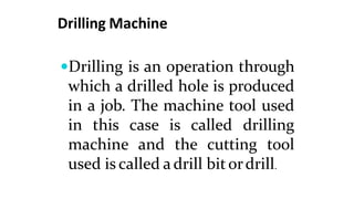 Drilling Machine
Drilling is an operation through
which a drilled hole is produced
in a job. The machine tool used
in this case is called drilling
machine and the cutting tool
used is called a drill bitordrill.
 