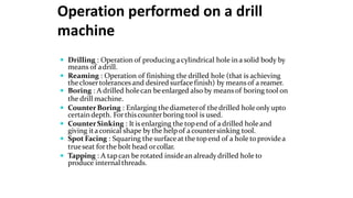 Operation performed on a drill
machine
 Drilling : Operation of producing acylindrical hole in a solid body by
means of adrill.
 Reaming : Operation of finishing the drilled hole (that is achieving
theclosertolerancesand desired surface finish) by means of a reamer.
 Boring : A drilled holecan beenlarged also by meansof boring tool on
the drill machine.
 CounterBoring : Enlarging thediameterof thedrilled holeonly upto
certaindepth. Forthiscounter boring tool is used.
 CounterSinking : It is enlarging the topend of a drilled holeand
giving itaconical shape by the help of acountersinking tool.
 Spot Facing : Squaring the surfaceat the topend of a hole toprovidea
trueseat forthe bolt head orcollar.
 Tapping : A tapcan be rotated insidean already drilled hole to
produce internal threads.
 