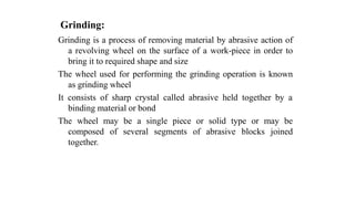 Grinding:
Grinding is a process of removing material by abrasive action of
a revolving wheel on the surface of a work-piece in order to
bring it to required shape and size
The wheel used for performing the grinding operation is known
as grinding wheel
It consists of sharp crystal called abrasive held together by a
binding material or bond
The wheel may be a single piece or solid type or may be
composed of several segments of abrasive blocks joined
together.
 