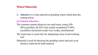 Wheel Materials
1. Abrasive: it is that material of grinding wheel which does the
cutting action
(a) Natural Abrasive:
The common natural abrasives are sand stone, emery (50-
60%crystalline AL2O3+iron oxide) corundum (75-90%
crystalline aluminium oxide+iron oxide), and diamond
The sand stone is used only for sharpening some wood-working
tool
Diamond is used for dressing the grinding wheel and acts as an
abrasive material for hard material
 