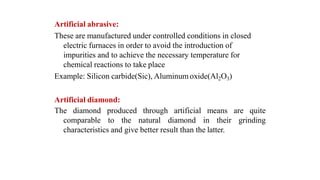Artificial abrasive:
These are manufactured under controlled conditions in closed
electric furnaces in order to avoid the introduction of
impurities and to achieve the necessary temperature for
chemical reactions to take place
Example: Silicon carbide(Sic), Aluminum oxide(Al2O3)
Artificial diamond:
artificial means are quiteThe diamond produced
comparable to the
through
natural diamond in their grinding
characteristics and give better result than the latter.
 