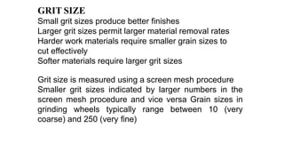 GRIT SIZE
Small grit sizes produce better finishes
Larger grit sizes permit larger material removal rates
Harder work materials require smaller grain sizes to
cut effectively
Softer materials require larger grit sizes
Grit size is measured using a screen mesh procedure
Smaller grit sizes indicated by larger numbers in the
screen mesh procedure and vice versa Grain sizes in
grinding wheels typically range between 10 (very
coarse) and 250 (very fine)
 