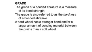 GRADE
The grade of a bonded abrasive is a measure
of its bond strength
The grade is also referred to as the hardness
of a bonded abrasive
A hard wheel has a stronger bond and/or a
larger amount of bonding material between
the grains than a soft wheel
 