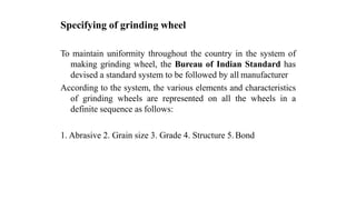 Specifying of grinding wheel
To maintain uniformity throughout the country in the system of
making grinding wheel, the Bureau of Indian Standard has
devised a standard system to be followed by all manufacturer
According to the system, the various elements and characteristics
of grinding wheels are represented on all the wheels in a
definite sequence as follows:
1. Abrasive 2. Grain size 3. Grade 4. Structure 5. Bond
 
