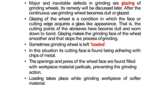 • Major and inevitable defects in grinding are glazing of
grinding wheels. Its remedy will be discussed later. After the
continuous usegrinding wheel becomes dull orglazed.
• Glazing of the wheel is a condition in which the face or
cutting edge acquires a glass like appearance. That is, the
cutting points of the abrasives have become dull and worn
down to bond. Glazing makes the grinding face of the wheel
smoother and that stops the processofgrinding.
• Sometimes grinding wheel is left ‘loaded’.
• In this situation its cutting face is found being adhering with
chips of metal.
• Theopenings and pores of the wheel face are found filled
with workpiece material particals, preventing the grinding
action.
• Loading takes place while grinding workpiece of softer
material.
 
