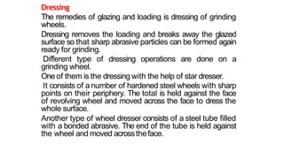 Dressing
The remedies of glazing and loading is dressing of grinding
wheels.
Dressing removes the loading and breaks away the glazed
surface so that sharp abrasive particles can be formed again
ready for grinding.
Different type of dressing operations are done on a
grinding wheel.
One of them is the dressing with the help of star dresser.
It consists of a number of hardened steel wheels with sharp
points on their periphery. The total is held against the face
of revolving wheel and moved across the face to dress the
whole surface.
Another type of wheel dresser consists of a steel tube filled
with a bonded abrasive. The end of the tube is held against
the wheel and moved acrosstheface.
 