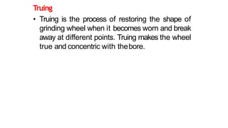 Truing
• Truing is the process of restoring the shape of
grinding wheel when it becomes worn and break
away at different points. Truing makes the wheel
true and concentric with thebore.
 