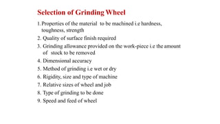Selection of Grinding Wheel
1.Properties of the material to be machined i.e hardness,
toughness, strength
2. Quality of surface finish required
3. Grinding allowance provided on the work-piece i.e the amount
of stock to be removed
4. Dimensional accuracy
5. Method of grinding i.e wet or dry
6. Rigidity, size and type of machine
7. Relative sizes of wheel and job
8. Type of grinding to be done
9. Speed and feed of wheel
 