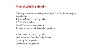Types of grinding Machine
Grinding machines according to quality of surface finish, may be
classified as
1.Rough /Non-precision grinding
2.Precision grinding
Rough/Non-precision grinding
To remove more stock than other grinding
a)Floor stand and bench grinders
(b)Portable and flexible shaft grinders
(c)Swing frame grinders
(d)Abrasive belt grinders
 