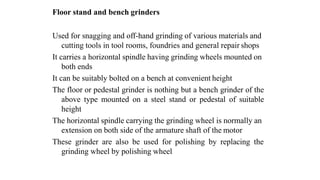 Floor stand and bench grinders
Used for snagging and off-hand grinding of various materials and
cutting tools in tool rooms, foundries and general repair shops
It carries a horizontal spindle having grinding wheels mounted on
both ends
It can be suitably bolted on a bench at convenient height
The floor or pedestal grinder is nothing but a bench grinder of the
above type mounted on a steel stand or pedestal of suitable
height
The horizontal spindle carrying the grinding wheel is normally an
extension on both side of the armature shaft of the motor
These grinder are also be used for polishing by replacing the
grinding wheel by polishing wheel
 