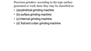 Precision grinders: according to the type surface
generated or work done they may be classified as:
• (a)cylindrical grinding machine
• (b) surface grinding machine
• (c) Internal grinding machine
• (d) Tooland cutter grinding machine
 