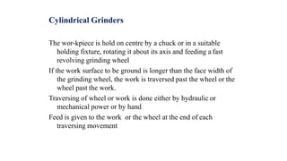 Cylindrical Grinders
The wor-kpiece is hold on centre by a chuck or in a suitable
holding fixture, rotating it about its axis and feeding a fast
revolving grinding wheel
If the work surface to be ground is longer than the face width of
the grinding wheel, the work is traversed past the wheel or the
wheel past the work.
Traversing of wheel or work is done either by hydraulic or
mechanical power or by hand
Feed is given to the work or the wheel at the end of each
traversing movement
 